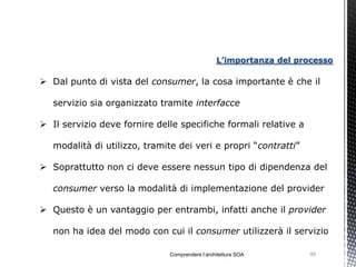 L’importanza del processo

 Dal punto di vista del consumer, la cosa importante è che il

   servizio sia organizzato tramite interfacce

 Il servizio deve fornire delle specifiche formali relative a

   modalità di utilizzo, tramite dei veri e propri “contratti”

 Soprattutto non ci deve essere nessun tipo di dipendenza del

   consumer verso la modalità di implementazione del provider

 Questo è un vantaggio per entrambi, infatti anche il provider

   non ha idea del modo con cui il consumer utilizzerà il servizio

                              Comprendere l’architettura SOA        40
 