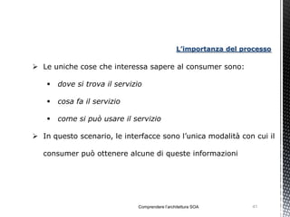 L’importanza del processo

 Le uniche cose che interessa sapere al consumer sono:

       dove si trova il servizio

       cosa fa il servizio

       come si può usare il servizio

 In questo scenario, le interfacce sono l’unica modalità con cui il

   consumer può ottenere alcune di queste informazioni




                               Comprendere l’architettura SOA        41
 