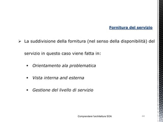 Fornitura del servizio


 La suddivisione della fornitura (nel senso della disponibilità) del


   servizio in questo caso viene fatta in:


       Orientamento ala problematica


       Vista interna and esterna


       Gestione del livello di servizio




                               Comprendere l’architettura SOA             44
 