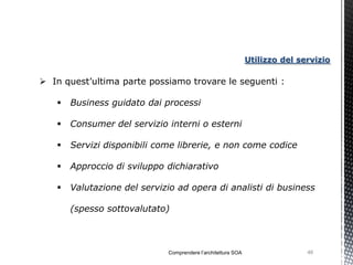 Utilizzo del servizio

 In quest’ultima parte possiamo trovare le seguenti :

      Business guidato dai processi

      Consumer del servizio interni o esterni

      Servizi disponibili come librerie, e non come codice

      Approccio di sviluppo dichiarativo

      Valutazione del servizio ad opera di analisti di business

       (spesso sottovalutato)



                             Comprendere l’architettura SOA                  46
 