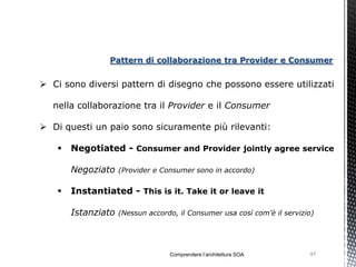 Pattern di collaborazione tra Provider e Consumer


 Ci sono diversi pattern di disegno che possono essere utilizzati

  nella collaborazione tra il Provider e il Consumer

 Di questi un paio sono sicuramente più rilevanti:

      Negotiated - Consumer and Provider jointly agree service

       Negoziato    (Provider e Consumer sono in accordo)


      Instantiated - This is it. Take it or leave it

       Istanziato   (Nessun accordo, il Consumer usa così com’è il servizio)




                                  Comprendere l’architettura SOA          47
 