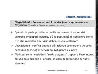 Pattern “Negotiated”

   Negotiated - Consumer and Provider jointly agree service.
   Negoziato (Provider e Consumer sono in accordo)

 Quando la parte provider e quella consumer di un servizio
   vengono sviluppati insieme, c’è la possibilità di convenire come
   e in che modalità il servizio debba essere realizzato
 L’occasione si verifica quando più aziende convergono verso la
   necessità (o l’uso) di servizi da sviluppare ex-novo
 Altri casi sono i cosiddetti “early adopters” , oppure l’uso interno
   ad una sola azienda o, ancora, in caso di definizione di nuovi
   standard

                              Comprendere l’architettura SOA             48
 