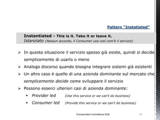 Pattern “Instatiated”

   Instantiated - This is it. Take it or leave it.
   Istanziato (Nessun accordo, il Consumer usa così com’è il servizio)

 In questa situazione il servizio spesso già esiste, quindi si decide
   semplicemente di usarlo o meno
 Analogo discorso quando bisogna integrare sistemi già esistenti
 Un altro caso è quello di una azienda dominante sul mercato che
   semplicemente decide come sviluppare il servizio
 Possono esserci ulteriori casi di azienda dominante:
       Provider led        (Use this service or we can't do business)

       Consumer led        (Provide this service or we can't do business)


                                   Comprendere l’architettura SOA            49
 