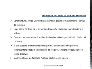 Influenza nel ciclo di vita del software

 L’architettura Service-Oriented ci consente di gestire completamente i servizi
    da realizzare
 La gestione è intesa sia in termini di design che di rilascio, manutenzione e
    utilizzo
 Questo comporta notevoli implicazioni nella modo di gestire il ciclo di vita del
    software
 Si può passare direttamente dalla specifica dei requisiti (che possono
    rappresentare direttamente i servizi da erogare), alla loro progettazione in
    forma di servizi
 Inoltre è altamente facilitato l’utilizzo di altri servizi esterni


                                       Comprendere l’architettura SOA        5
 