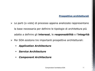 Prospettive architetturali


 Le parti (o viste) di processo appena analizzate rappresentano

  la base necessaria per definire le tipologie di architettura più

  adatte a definire gli interessi, le responsabilità e l’integrità

 Per SOA esistono tre importanti prospettive architetturali:

      Application Architecture

      Service Architecture

      Component Architecture



                             Comprendere l’architettura SOA          50
 