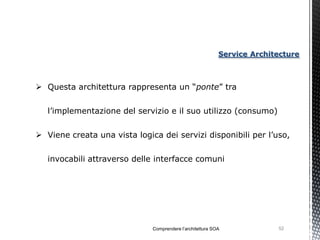Service Architecture



 Questa architettura rappresenta un “ponte” tra


   l’implementazione del servizio e il suo utilizzo (consumo)


 Viene creata una vista logica dei servizi disponibili per l’uso,


   invocabili attraverso delle interfacce comuni




                              Comprendere l’architettura SOA             52
 