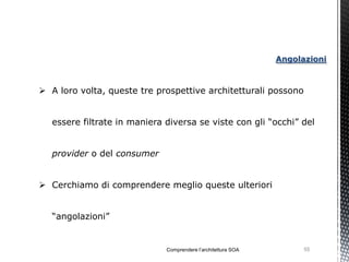 Angolazioni



 A loro volta, queste tre prospettive architetturali possono


   essere filtrate in maniera diversa se viste con gli “occhi” del


   provider o del consumer


 Cerchiamo di comprendere meglio queste ulteriori


   “angolazioni”


                              Comprendere l’architettura SOA         55
 