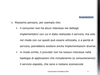 Angolazioni

 Possiamo pensare, per esempio che:

      il consumer non ha alcun interesse nei dettagli

       implementativi con cui è stato realizzato il servizio, ma solo

       nel modo con cui questi può essere utilizzato, e a parità di

       servizio, potrebbero esistere anche implementazioni diverse

      in modo simile, il provider non ha nessun interesse nella

       tipologia di applicazioni che includeranno (e consumeranno)

       il servizio esposto, che sono e restano sconosciute

                             Comprendere l’architettura SOA         56
 