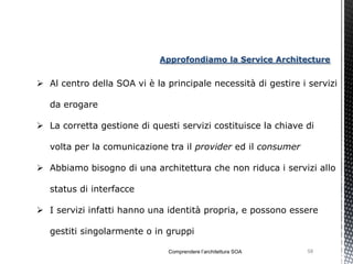 Approfondiamo la Service Architecture


 Al centro della SOA vi è la principale necessità di gestire i servizi

   da erogare

 La corretta gestione di questi servizi costituisce la chiave di

   volta per la comunicazione tra il provider ed il consumer

 Abbiamo bisogno di una architettura che non riduca i servizi allo

   status di interfacce

 I servizi infatti hanno una identità propria, e possono essere

   gestiti singolarmente o in gruppi

                               Comprendere l’architettura SOA   58
 