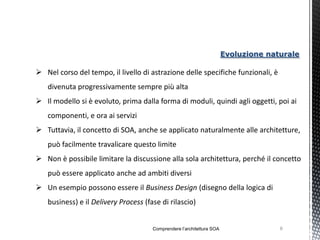 Evoluzione naturale

 Nel corso del tempo, il livello di astrazione delle specifiche funzionali, è
   divenuta progressivamente sempre più alta
 Il modello si è evoluto, prima dalla forma di moduli, quindi agli oggetti, poi ai
   componenti, e ora ai servizi
 Tuttavia, il concetto di SOA, anche se applicato naturalmente alle architetture,
   può facilmente travalicare questo limite
 Non è possibile limitare la discussione alla sola architettura, perché il concetto
   può essere applicato anche ad ambiti diversi
 Un esempio possono essere il Business Design (disegno della logica di
   business) e il Delivery Process (fase di rilascio)


                                      Comprendere l’architettura SOA                 6
 