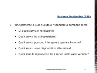Business Service Bus (BSB)


 Principalmente il BSB ci aiuta a rispondere a domande come:

      Di quale servizio ho bisogno?

      Quali servizi ho a disposizione?

      Quali servizi possono interagire e operare insieme?

      Quali servizi sono disponibili in alternativa?

      Quali sono le dipendenze tra i servizi nelle varie versioni?




                               Comprendere l’architettura SOA       60
 