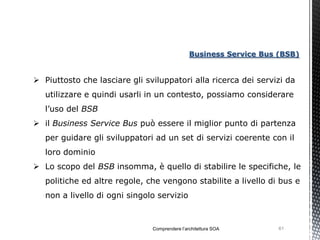 Business Service Bus (BSB)


 Piuttosto che lasciare gli sviluppatori alla ricerca dei servizi da
   utilizzare e quindi usarli in un contesto, possiamo considerare
   l’uso del BSB
 il Business Service Bus può essere il miglior punto di partenza
   per guidare gli sviluppatori ad un set di servizi coerente con il
   loro dominio
 Lo scopo del BSB insomma, è quello di stabilire le specifiche, le
   politiche ed altre regole, che vengono stabilite a livello di bus e
   non a livello di ogni singolo servizio



                               Comprendere l’architettura SOA       61
 