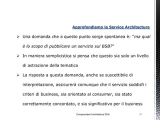Approfondiamo la Service Architecture

 Una domanda che a questo punto sorge spontanea è: “ma qual

  è lo scopo di pubblicare un servizio sul BSB?”

 In maniera semplicistica si pensa che questo sia solo un livello

  di astrazione della tematica

 La risposta a questa domanda, anche se suscettibile di

  interpretazione, assicurerà comunque che il servizio soddisfi i

  criteri di business, sia orientato al consumer, sia stato

  correttamente concordato, e sia significativo per il business

                              Comprendere l’architettura SOA   63
 