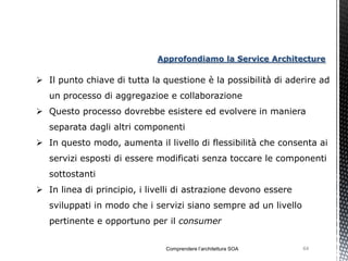 Approfondiamo la Service Architecture

 Il punto chiave di tutta la questione è la possibilità di aderire ad
   un processo di aggregazioe e collaborazione
 Questo processo dovrebbe esistere ed evolvere in maniera
   separata dagli altri componenti
 In questo modo, aumenta il livello di flessibilità che consenta ai
   servizi esposti di essere modificati senza toccare le componenti
   sottostanti
 In linea di principio, i livelli di astrazione devono essere
   sviluppati in modo che i servizi siano sempre ad un livello
   pertinente e opportuno per il consumer


                               Comprendere l’architettura SOA    64
 