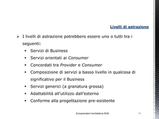 Livelli di astrazione

 I livelli di astrazione potrebbero essere uno o tutti tra i
   seguenti:
       Servizi di Business
       Servizi orientati ai Consumer
       Concordati tra Provider e Consumer
       Composizione di servizi a basso livello in qualcosa di
        significativo per il Business
       Servizi generici (a granatura grossa)
       Adattabilità all’utilizzo dall’esterno
       Conforme alla progettazione pre-esistente


                                 Comprendere l’architettura SOA                  65
 