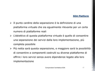 SOA Platform


 Il punto cardine della separazione è la definizione di una
   piattaforma virtuale che sia egualmente rilevante per un certo
   numero di piattaforme reali
 L’obiettivo di questa piattaforma virtuale è quello di consentire
   una separazione dei servizi dalla loro implementazione, più
   completa possibile
 Più netta sarà questa separazione, e maggiore sarà la possibilità
   di consentire a componenti costruiti su diverse piattaforme di
   offrire i loro servizi senza avere dipendenze legate alla loro
   implementazione

                              Comprendere l’architettura SOA          67
 