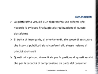 SOA Platform

 La piattaforma virtuale SOA rappresenta uno schema che

   riguarda lo sviluppo finalizzato alla realizzazione di queste

   piattaforme

 Si tratta di linee guida, di orientamenti, allo scopo di assicurare

   che i servizi pubblicati siano conformi allo stesso insieme di

   principi strutturali

 Questi principi sono rilevanti sia per la gestione di questi servizi,

   che per la capacità di comprensione da parte del consumer

                               Comprendere l’architettura SOA          68
 