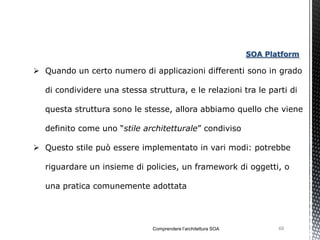 SOA Platform

 Quando un certo numero di applicazioni differenti sono in grado

  di condividere una stessa struttura, e le relazioni tra le parti di

  questa struttura sono le stesse, allora abbiamo quello che viene

  definito come uno “stile architetturale” condiviso

 Questo stile può essere implementato in vari modi: potrebbe

  riguardare un insieme di policies, un framework di oggetti, o

  una pratica comunemente adottata




                              Comprendere l’architettura SOA          69
 