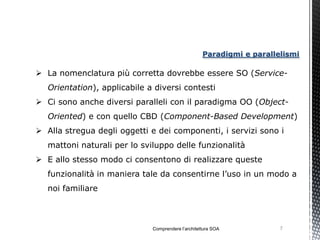Paradigmi e parallelismi

 La nomenclatura più corretta dovrebbe essere SO (Service-
   Orientation), applicabile a diversi contesti
 Ci sono anche diversi paralleli con il paradigma OO (Object-
   Oriented) e con quello CBD (Component-Based Development)
 Alla stregua degli oggetti e dei componenti, i servizi sono i
   mattoni naturali per lo sviluppo delle funzionalità
 E allo stesso modo ci consentono di realizzare queste
   funzionalità in maniera tale da consentirne l’uso in un modo a
   noi familiare



                              Comprendere l’architettura SOA           7
 
