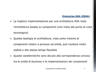 Enterprise SOA (ESOA)

 La migliore implementazione per una architettura SOA resta

  l’architettura basata su componenti (non intesi dal punto di vista

  tecnologico)

 Questa tipologia di architettura, vista come insieme di

  componenti relativi a processi ed entità, può risultare molto

  stabile e allo stesso tempo flessibile

 Queste caratteristiche sono dovute alla corrispondenza univoca

  tra le entità di business e le implementazioni dei componenti

                              Comprendere l’architettura SOA          70
 