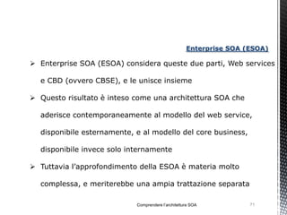Enterprise SOA (ESOA)

 Enterprise SOA (ESOA) considera queste due parti, Web services

  e CBD (ovvero CBSE), e le unisce insieme

 Questo risultato è inteso come una architettura SOA che

  aderisce contemporaneamente al modello del web service,

  disponibile esternamente, e al modello del core business,

  disponibile invece solo internamente

 Tuttavia l’approfondimento della ESOA è materia molto

  complessa, e meriterebbe una ampia trattazione separata

                            Comprendere l’architettura SOA          71
 