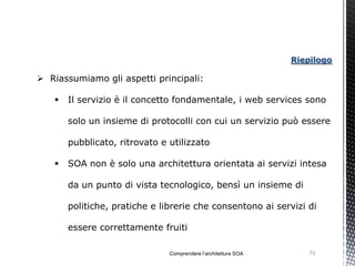 Riepilogo

 Riassumiamo gli aspetti principali:

      Il servizio è il concetto fondamentale, i web services sono

       solo un insieme di protocolli con cui un servizio può essere

       pubblicato, ritrovato e utilizzato

      SOA non è solo una architettura orientata ai servizi intesa

       da un punto di vista tecnologico, bensì un insieme di

       politiche, pratiche e librerie che consentono ai servizi di

       essere correttamente fruiti

                               Comprendere l’architettura SOA       73
 