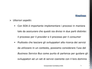 Riepilogo

 Ulteriori aspetti:

       Con SOA è importante implementare i processi in maniera

        tale da assicurare che questi sia diviso in due parti distinte:

        il processo per il provider e il processo per il consumer

       Piuttosto che lasciare gli sviluppatori alla ricerca dei servizi

        da utilizzare in un contesto, possiamo considerare l’uso del

        Business Service Bus come punto di partenza per guidare gli

        sviluppatori ad un set di servizi coerente con il loro dominio

                                Comprendere l’architettura SOA       74
 