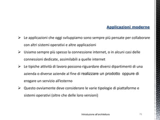 Applicazioni moderne

 Le applicazioni che oggi sviluppiamo sono sempre più pensate per collaborare
   con altri sistemi operativi e altre applicazioni
 Usiamo sempre più spesso la connessione internet, o in alcuni casi delle
   connessioni dedicate, assimilabili a quelle internet
 Le tipiche attività di lavoro possono riguardare diversi dipartimenti di una
   azienda o diverse aziende al fine di realizzare un prodotto oppure di
   erogare un servizio all’esterno
 Questo ovviamente deve considerare le varie tipologie di piattaforme e
   sistemi operativi (oltre che delle loro versioni)



                                         Introduzione all’architettura           76
 