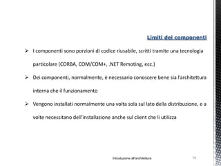 Limiti dei componenti

 I componenti sono porzioni di codice riusabile, scritti tramite una tecnologia

   particolare (CORBA, COM/COM+, .NET Remoting, ecc.)

 Dei componenti, normalmente, è necessario conoscere bene sia l’architettura

   interna che il funzionamento

 Vengono installati normalmente una volta sola sul lato della distribuzione, e a

   volte necessitano dell’installazione anche sul client che li utilizza




                                         Introduzione all’architettura            79
 