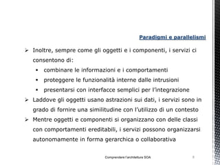 Paradigmi e parallelismi

 Inoltre, sempre come gli oggetti e i componenti, i servizi ci
   consentono di:
       combinare le informazioni e i comportamenti
       proteggere le funzionalità interne dalle intrusioni
       presentarsi con interfacce semplici per l’integrazione
 Laddove gli oggetti usano astrazioni sui dati, i servizi sono in
   grado di fornire una similitudine con l’utilizzo di un contesto
 Mentre oggetti e componenti si organizzano con delle classi
   con comportamenti ereditabili, i servizi possono organizzarsi
   autonomamente in forma gerarchica o collaborativa


                               Comprendere l’architettura SOA           8
 