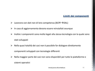 Limiti dei componenti


 Lavorano con dati non di loro competenza (BIZDAL)

 In caso di aggiornamento devono essere reinstallati ovunque

 Inoltre i componenti sono molto legati alla stessa tecnologia con la quale sono

   stati sviluppati

 Nella quasi totalità dei casi non è possibile far dialogare direttamente

   componenti sviluppati con tecnologie differenti

 Nella maggior parte dei casi non sono disponibili per tutte le piattaforme e

   sistemi operativi

                                       Introduzione all’architettura            80
 
