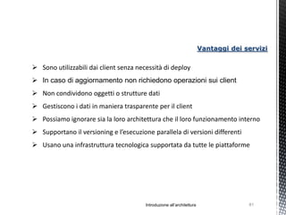 Vantaggi dei servizi

 Sono utilizzabili dai client senza necessità di deploy
 In caso di aggiornamento non richiedono operazioni sui client
 Non condividono oggetti o strutture dati
 Gestiscono i dati in maniera trasparente per il client
 Possiamo ignorare sia la loro architettura che il loro funzionamento interno
 Supportano il versioning e l’esecuzione parallela di versioni differenti
 Usano una infrastruttura tecnologica supportata da tutte le piattaforme




                                        Introduzione all’architettura                 81
 