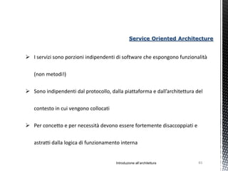 Service Oriented Architecture


 I servizi sono porzioni indipendenti di software che espongono funzionalità


   (non metodi!)


 Sono indipendenti dal protocollo, dalla piattaforma e dall’architettura del


   contesto in cui vengono collocati


 Per concetto e per necessità devono essere fortemente disaccoppiati e


   astratti dalla logica di funzionamento interna


                                       Introduzione all’architettura       83
 