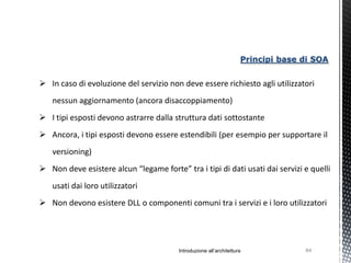 Principi base di SOA


 In caso di evoluzione del servizio non deve essere richiesto agli utilizzatori
   nessun aggiornamento (ancora disaccoppiamento)
 I tipi esposti devono astrarre dalla struttura dati sottostante
 Ancora, i tipi esposti devono essere estendibili (per esempio per supportare il
   versioning)
 Non deve esistere alcun “legame forte” tra i tipi di dati usati dai servizi e quelli
   usati dai loro utilizzatori
 Non devono esistere DLL o componenti comuni tra i servizi e i loro utilizzatori




                                         Introduzione all’architettura             84
 