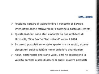 SOA Tenets


 Possiamo cercare di approfondire il concetto di Service

   Orientation anche attraverso le 4 dottrine o postulati (tenets)

 Questi postulati sono stati elaborati da due architetti di

   Microsoft, “Don Box” e “Pat Helland” verso il 2004

 Su questi postulati sono state aperte, sin da subito, accese

   discussioni sulla validità o meno delle loro enunciazioni

 Alcuni sostengono che siano validi, altri ne sostengono la

   validità parziale o solo di alcuni di questi quattro postulati



                                 Introduzione all’architettura        86
 