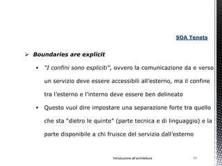 SOA Tenets


 Boundaries are explicit

      “I confini sono espliciti”, ovvero la comunicazione da e verso

       un servizio deve essere accessibili all’esterno, ma il confine

       tra l’esterno e l’interno deve essere ben delineato

      Questo vuol dire impostare una separazione forte tra quello

       che sta “dietro le quinte” (parte tecnica e di linguaggio) e la

       parte disponibile a chi fruisce del servizio dall’esterno



                                 Introduzione all’architettura        88
 