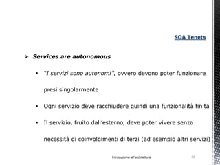 SOA Tenets



 Services are autonomous


      “I servizi sono autonomi”, ovvero devono poter funzionare


       presi singolarmente


      Ogni servizio deve racchiudere quindi una funzionalità finita


      Il servizio, fruito dall’esterno, deve poter vivere senza


       necessità di coinvolgimenti di terzi (ad esempio altri servizi)


                                 Introduzione all’architettura        89
 