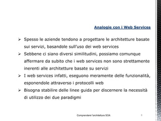 Analogie con i Web Services


 Spesso le aziende tendono a progettare le architetture basate
   sui servizi, basandole sull’uso dei web services
 Sebbene ci siano diversi similitudini, possiamo comunque
   affermare da subito che i web services non sono strettamente
   inerenti alle architetture basate su servizi
 I web services infatti, eseguono meramente delle funzionalità,
   esponendole attraverso i protocolli web
 Bisogna stabilire delle linee guida per discernere la necessità
   di utilizzo dei due paradigmi



                              Comprendere l’architettura SOA       9
 