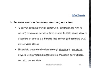 SOA Tenets


 Services share schema and contract, not class

      “I servizi condividono gli schema e i contratti ma non le

       classi”, ovvero un servizio deve essere fruibile senza dovere

       accedere al codice o a librerie lato server (ad esempio DLL)

       del servizio stesso

      Il servizio deve condividere solo gli schema e i contratti,

       ovvero le informazioni accessibili a chiunque per l’utilizzo

       corretto del servizio
                                Introduzione all’architettura        90
 