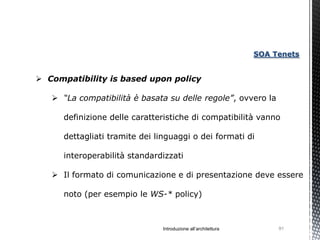 SOA Tenets


 Compatibility is based upon policy

    “La compatibilità è basata su delle regole”, ovvero la

      definizione delle caratteristiche di compatibilità vanno

      dettagliati tramite dei linguaggi o dei formati di

      interoperabilità standardizzati

    Il formato di comunicazione e di presentazione deve essere

      noto (per esempio le WS-* policy)



                                Introduzione all’architettura        91
 
