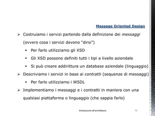 Message Oriented Design

 Costruiamo i servizi partendo dalla definizione dei messaggi

  (ovvero cosa i servizi devono “dirsi”)

      Per farlo utilizziamo gli XSD

      Gli XSD possono definiti tutti i tipi a livello aziendale

      Si può creare addirittura un database aziendale (linguaggio)

 Descriviamo i servizi in base ai contratti (sequenze di messaggi)

      Per farlo utilizziamo i WSDL

 Implementiamo i messaggi e i contratti in maniera con una

  qualsiasi piattaforma o linguaggio (che sappia farlo)


                                 Introduzione all’architettura       92
 