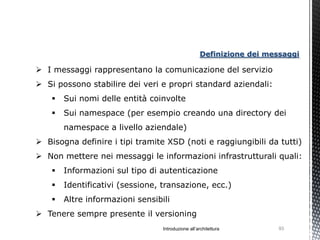 Definizione dei messaggi

 I messaggi rappresentano la comunicazione del servizio
 Si possono stabilire dei veri e propri standard aziendali:
       Sui nomi delle entità coinvolte
       Sui namespace (per esempio creando una directory dei
        namespace a livello aziendale)
 Bisogna definire i tipi tramite XSD (noti e raggiungibili da tutti)
 Non mettere nei messaggi le informazioni infrastrutturali quali:
       Informazioni sul tipo di autenticazione
       Identificativi (sessione, transazione, ecc.)
       Altre informazioni sensibili
 Tenere sempre presente il versioning
                                  Introduzione all’architettura        93
 