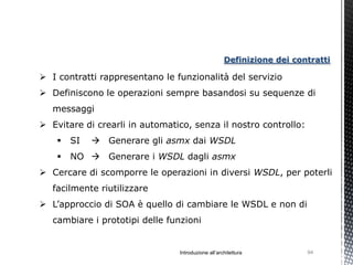 Definizione dei contratti

 I contratti rappresentano le funzionalità del servizio
 Definiscono le operazioni sempre basandosi su sequenze di
   messaggi
 Evitare di crearli in automatico, senza il nostro controllo:
       SI    Generare gli asmx dai WSDL
       NO  Generare i WSDL dagli asmx
 Cercare di scomporre le operazioni in diversi WSDL, per poterli
   facilmente riutilizzare
 L’approccio di SOA è quello di cambiare le WSDL e non di
   cambiare i prototipi delle funzioni


                                Introduzione all’architettura          94
 