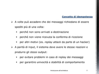 Concetto di idempotenza

 A volte può accadere che dei messaggi richiedano di essere

   spediti più di una volta:

       perché non sono arrivati a destinazione

       perché non viene ricevuta la conferma di ricezione

       per altri motivi (es. replay attack da parte di un hacker)

 A parità di input, il sistema deve avere le stesse reazioni e

   produrre gli stessi output:

       per evitare problemi in caso di replay dei messaggi

       per garantire univocità e stabilità di comportamento


                                 Introduzione all’architettura        95
 