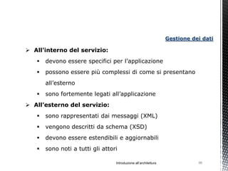 Gestione dei dati

 All’interno del servizio:
      devono essere specifici per l’applicazione
      possono essere più complessi di come si presentano
       all’esterno
      sono fortemente legati all’applicazione
 All’esterno del servizio:
      sono rappresentati dai messaggi (XML)
      vengono descritti da schema (XSD)
      devono essere estendibili e aggiornabili
      sono noti a tutti gli attori

                                  Introduzione all’architettura              96
 