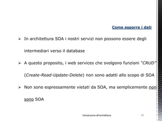 Come esporre i dati


 In architettura SOA i nostri servizi non possono essere degli


  intermediari verso il database


 A questo proposito, i web services che svolgono funzioni “CRUD”


  (Create-Read-Update-Delete) non sono adatti allo scopo di SOA

 Non sono espressamente vietati da SOA, ma semplicemente non


  sono SOA


                               Introduzione all’architettura                98
 