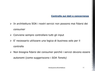 Controllo sui dati e concorrenza


 In architettura SOA i nostri servizi non possono mai fidarsi dei

   consumer

 Conviene sempre controllare tutti gli input

 E’ necessario utilizzare una logica di business solo per il

   controllo

 Non bisogna fidarsi dei consumer perché i servizi devono essere

   autonomi (come suggeriscono i SOA Tenets)



                                 Introduzione all’architettura   99
 