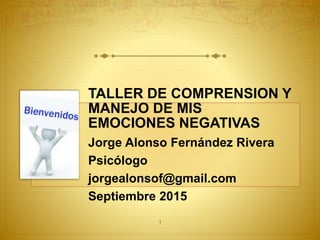 TALLER DE COMPRENSION Y
MANEJO DE MIS
EMOCIONES NEGATIVAS
Jorge Alonso Fernández Rivera
Psicólogo
jorgealonsof@gmail.com
Septiembre 2015
1
 