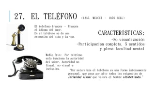 27. EL TELÉFONO (1857, MEUCCI – 1876 BELL)
“Por naturaleza el teléfono es una forma intensamente
personal, que pasa por alto todas las exigencias de
intimidad visual que valora el hombre alfabetizado.”
El teléfono francés – Francés
el idioma del amor.
En el teléfono se da una
extensión del oído y la voz.
CARACTERÍSTICAS:
-No visualización
-Participación completa. 5 sentidos
y plena facultad mental
Medio frío: Por teléfono
sólo funciona la autoridad
del saber. Autoridad no
lineal, no visual e
inclusiva.
 