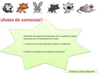 Responder las siguientes preguntas en tu cuaderno y luego
comentar con tu compañero de al lado

1- ¿Qué es para ti los animales ovíparos y vivíparos?


2-¿Cómo te imaginas los animales carnívoros?




                                                   Profesor: Javier Otazo M
 